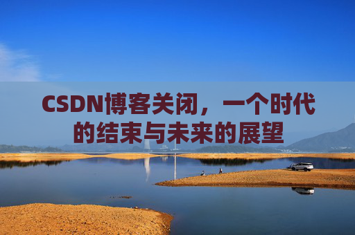 CSDN博客关闭，一个时代的结束与未来的展望